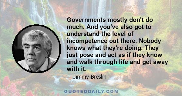 Governments mostly don't do much. And you've also got to understand the level of incompetence out there. Nobody knows what they're doing. They just pose and act as if they know and walk through life and get away with it.