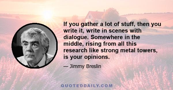 If you gather a lot of stuff, then you write it, write in scenes with dialogue. Somewhere in the middle, rising from all this research like strong metal towers, is your opinions.