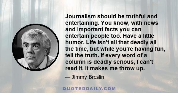 Journalism should be truthful and entertaining. You know, with news and important facts you can entertain people too. Have a little humor. Life isn't all that deadly all the time, but while you're having fun, tell the