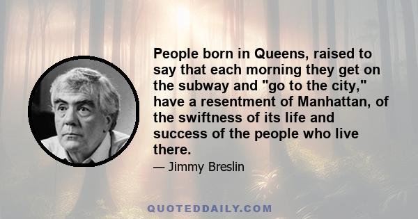 People born in Queens, raised to say that each morning they get on the subway and go to the city, have a resentment of Manhattan, of the swiftness of its life and success of the people who live there.