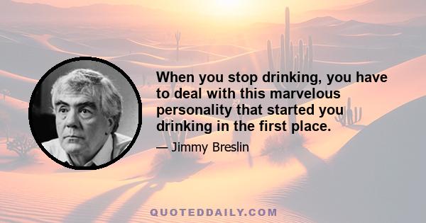 When you stop drinking, you have to deal with this marvelous personality that started you drinking in the first place.