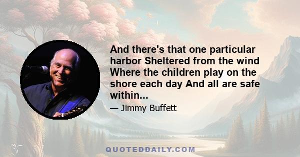 And there's that one particular harbor Sheltered from the wind Where the children play on the shore each day And all are safe within...