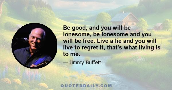 Be good, and you will be lonesome, be lonesome and you will be free. Live a lie and you will live to regret it, that's what living is to me.