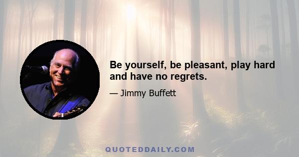 Be yourself, be pleasant, play hard and have no regrets.