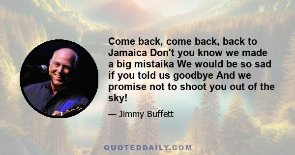 Come back, come back, back to Jamaica Don't you know we made a big mistaika We would be so sad if you told us goodbye And we promise not to shoot you out of the sky!