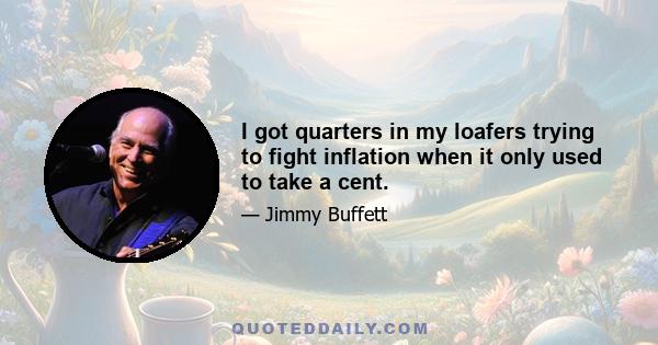 I got quarters in my loafers trying to fight inflation when it only used to take a cent.