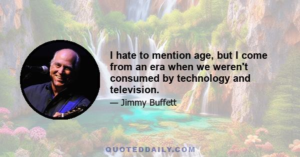 I hate to mention age, but I come from an era when we weren't consumed by technology and television.