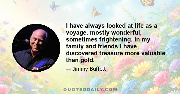 I have always looked at life as a voyage, mostly wonderful, sometimes frightening. In my family and friends I have discovered treasure more valuable than gold.