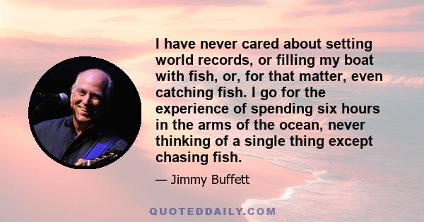 I have never cared about setting world records, or filling my boat with fish, or, for that matter, even catching fish. I go for the experience of spending six hours in the arms of the ocean, never thinking of a single