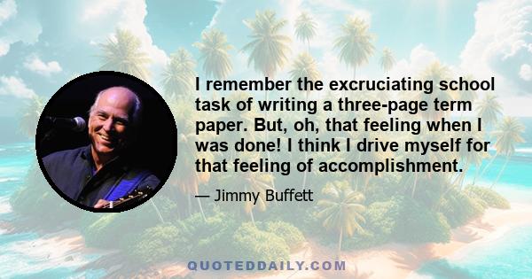 I remember the excruciating school task of writing a three-page term paper. But, oh, that feeling when I was done! I think I drive myself for that feeling of accomplishment.