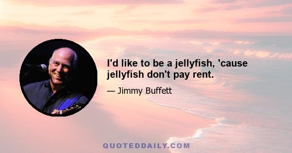 I'd like to be a jellyfish, 'cause jellyfish don't pay rent.