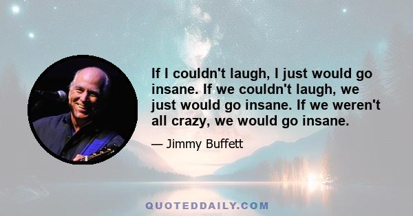 If I couldn't laugh, I just would go insane. If we couldn't laugh, we just would go insane. If we weren't all crazy, we would go insane.