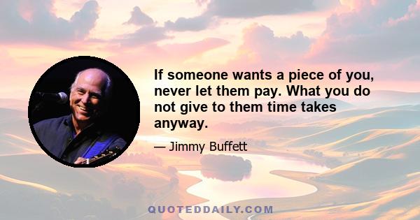 If someone wants a piece of you, never let them pay. What you do not give to them time takes anyway.