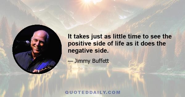 It takes just as little time to see the positive side of life as it does the negative side.