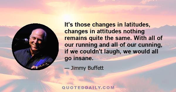 It's those changes in latitudes, changes in attitudes nothing remains quite the same. With all of our running and all of our cunning, if we couldn't laugh, we would all go insane.