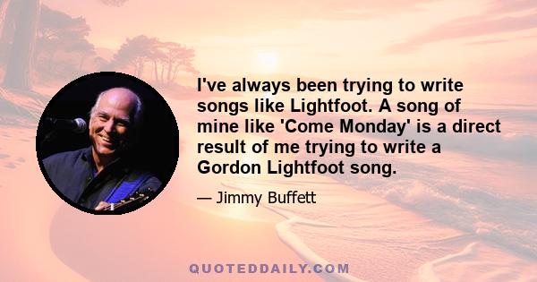 I've always been trying to write songs like Lightfoot. A song of mine like 'Come Monday' is a direct result of me trying to write a Gordon Lightfoot song.