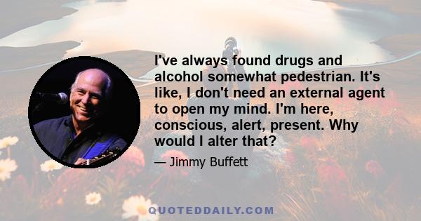 I've always found drugs and alcohol somewhat pedestrian. It's like, I don't need an external agent to open my mind. I'm here, conscious, alert, present. Why would I alter that?