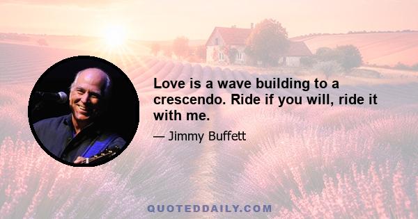 Love is a wave building to a crescendo. Ride if you will, ride it with me.