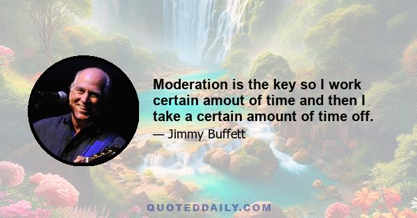 Moderation is the key so I work certain amout of time and then I take a certain amount of time off.