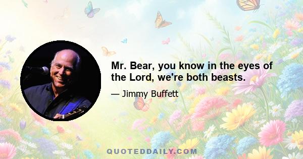 Mr. Bear, you know in the eyes of the Lord, we're both beasts.