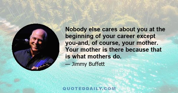 Nobody else cares about you at the beginning of your career except you-and, of course, your mother. Your mother is there because that is what mothers do.