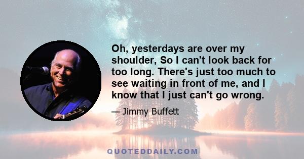 Oh, yesterdays are over my shoulder, So I can't look back for too long. There's just too much to see waiting in front of me, and I know that I just can't go wrong.