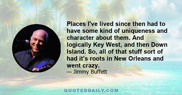 Places I've lived since then had to have some kind of uniqueness and character about them. And logically Key West, and then Down Island. So, all of that stuff sort of had it's roots in New Orleans and went crazy.