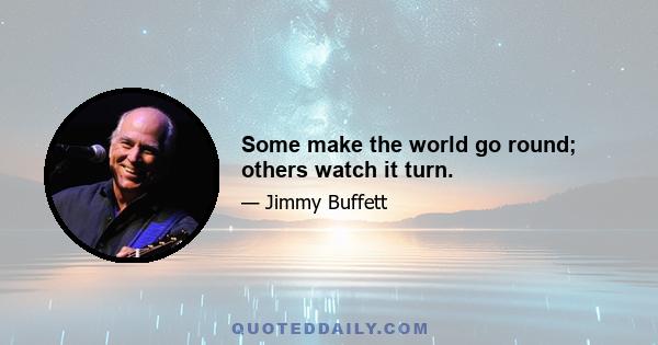 Some make the world go round; others watch it turn.