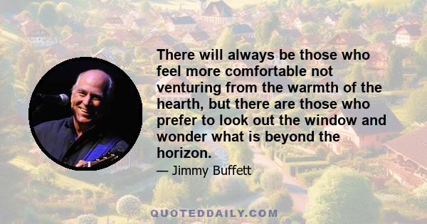 There will always be those who feel more comfortable not venturing from the warmth of the hearth, but there are those who prefer to look out the window and wonder what is beyond the horizon.