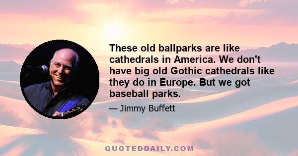 These old ballparks are like cathedrals in America. We don't have big old Gothic cathedrals like they do in Europe. But we got baseball parks.