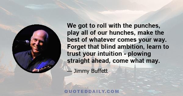 We got to roll with the punches, play all of our hunches, make the best of whatever comes your way. Forget that blind ambition, learn to trust your intuition - plowing straight ahead, come what may.