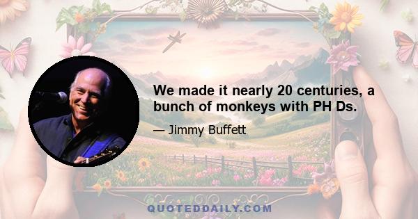 We made it nearly 20 centuries, a bunch of monkeys with PH Ds.