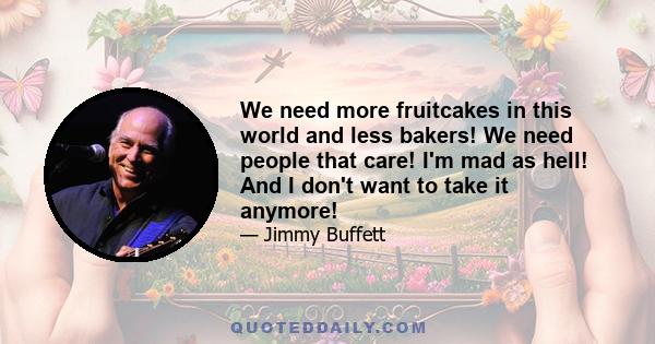 We need more fruitcakes in this world and less bakers! We need people that care! I'm mad as hell! And I don't want to take it anymore!