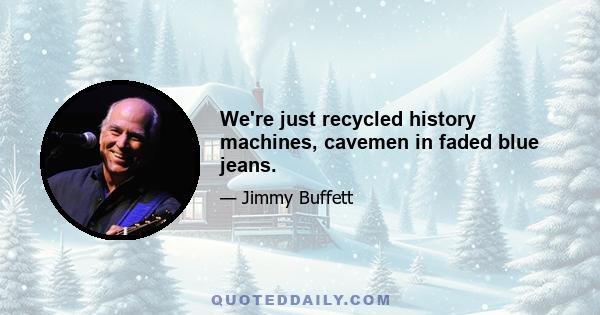 We're just recycled history machines, cavemen in faded blue jeans.