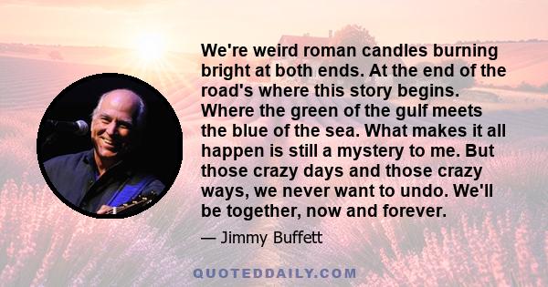 We're weird roman candles burning bright at both ends. At the end of the road's where this story begins. Where the green of the gulf meets the blue of the sea. What makes it all happen is still a mystery to me. But