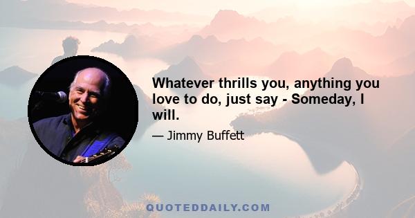 Whatever thrills you, anything you love to do, just say - Someday, I will.