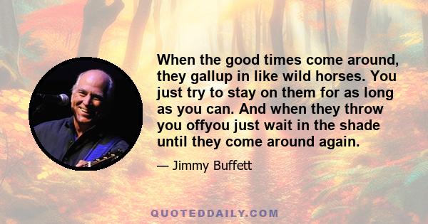 When the good times come around, they gallup in like wild horses. You just try to stay on them for as long as you can. And when they throw you offyou just wait in the shade until they come around again.