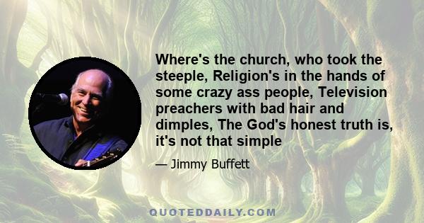 Where's the church, who took the steeple, Religion's in the hands of some crazy ass people, Television preachers with bad hair and dimples, The God's honest truth is, it's not that simple