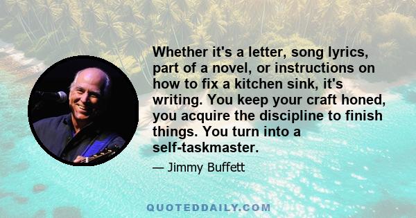 Whether it's a letter, song lyrics, part of a novel, or instructions on how to fix a kitchen sink, it's writing. You keep your craft honed, you acquire the discipline to finish things. You turn into a self-taskmaster.