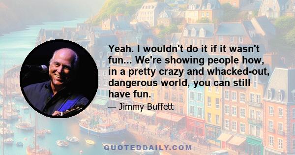 Yeah. I wouldn't do it if it wasn't fun... We're showing people how, in a pretty crazy and whacked-out, dangerous world, you can still have fun.