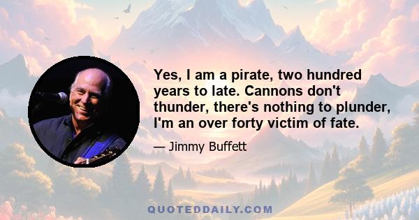 Yes, I am a pirate, two hundred years to late. Cannons don't thunder, there's nothing to plunder, I'm an over forty victim of fate.