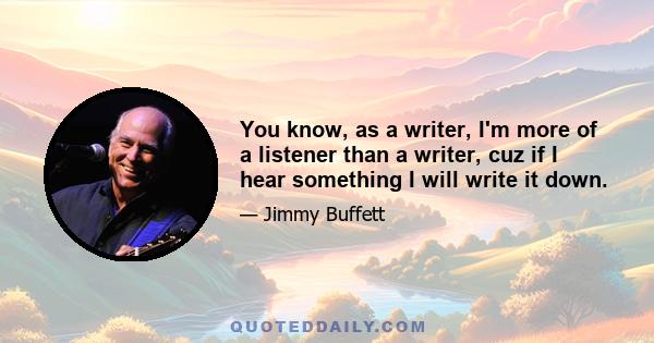 You know, as a writer, I'm more of a listener than a writer, cuz if I hear something I will write it down.