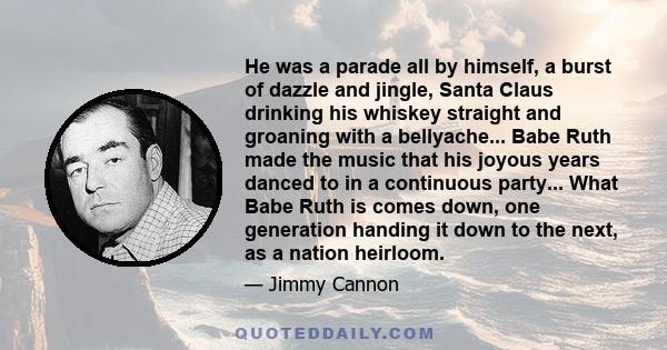 He was a parade all by himself, a burst of dazzle and jingle, Santa Claus drinking his whiskey straight and groaning with a bellyache... Babe Ruth made the music that his joyous years danced to in a continuous party...