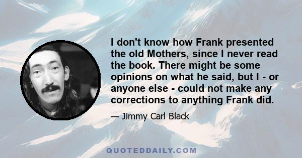 I don't know how Frank presented the old Mothers, since I never read the book. There might be some opinions on what he said, but I - or anyone else - could not make any corrections to anything Frank did.