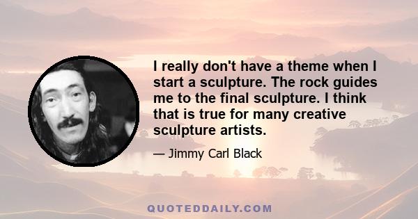 I really don't have a theme when I start a sculpture. The rock guides me to the final sculpture. I think that is true for many creative sculpture artists.