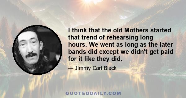 I think that the old Mothers started that trend of rehearsing long hours. We went as long as the later bands did except we didn't get paid for it like they did.