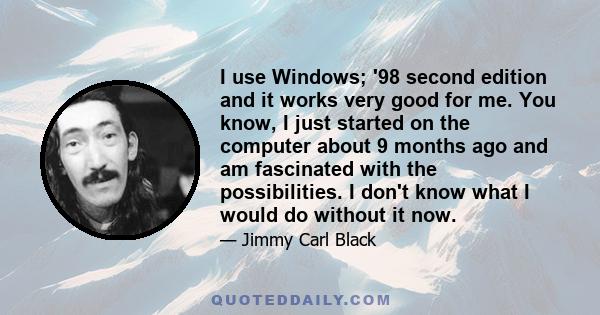 I use Windows; '98 second edition and it works very good for me. You know, I just started on the computer about 9 months ago and am fascinated with the possibilities. I don't know what I would do without it now.