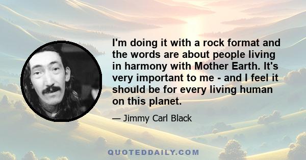 I'm doing it with a rock format and the words are about people living in harmony with Mother Earth. It's very important to me - and I feel it should be for every living human on this planet.