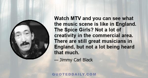 Watch MTV and you can see what the music scene is like in England. The Spice Girls? Not a lot of creativity in the commercial area. There are still great musicians in England, but not a lot being heard that much.