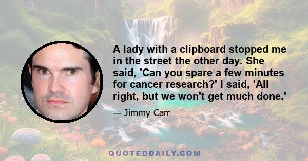 A lady with a clipboard stopped me in the street the other day. She said, 'Can you spare a few minutes for cancer research?' I said, 'All right, but we won't get much done.'